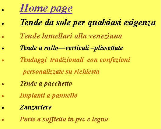 Casella di testo: Home page Tende da sole per qualsiasi esigenzaTende lamellari alla venezianaTende a rullo—verticali –plissettateTendaggi  tradizionali  con confezioni            personalizzate su richiestaTende a pacchettoImpianti a pannelloZanzarierePorte a soffietto in pvc e legno
